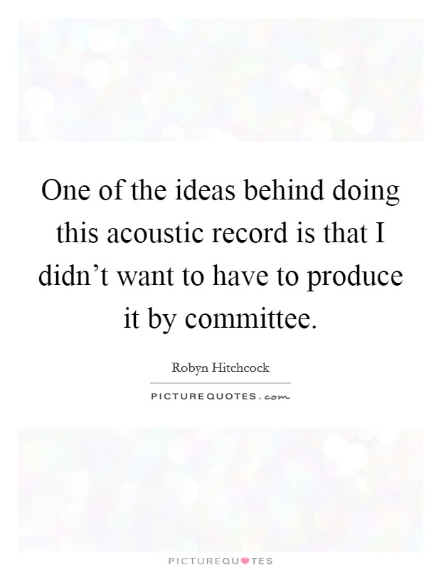 One of the ideas behind doing this acoustic record is that I didn’t want to have to produce it by committee Picture Quote #1