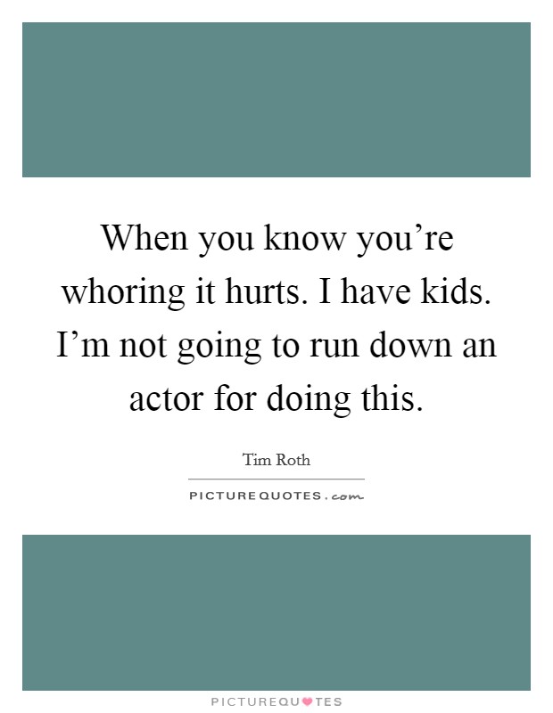 When you know you're whoring it hurts. I have kids. I'm not going to run down an actor for doing this. Picture Quote #1