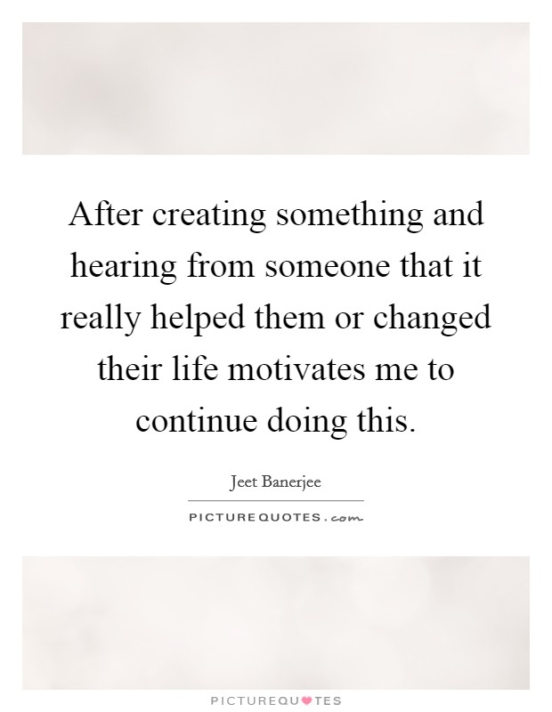 After creating something and hearing from someone that it really helped them or changed their life motivates me to continue doing this. Picture Quote #1