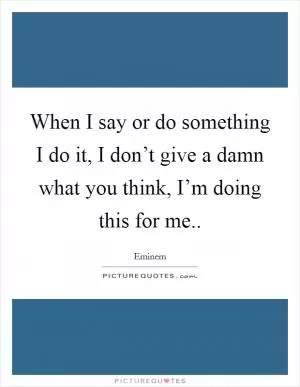 When I say or do something I do it, I don’t give a damn what you think, I’m doing this for me Picture Quote #1