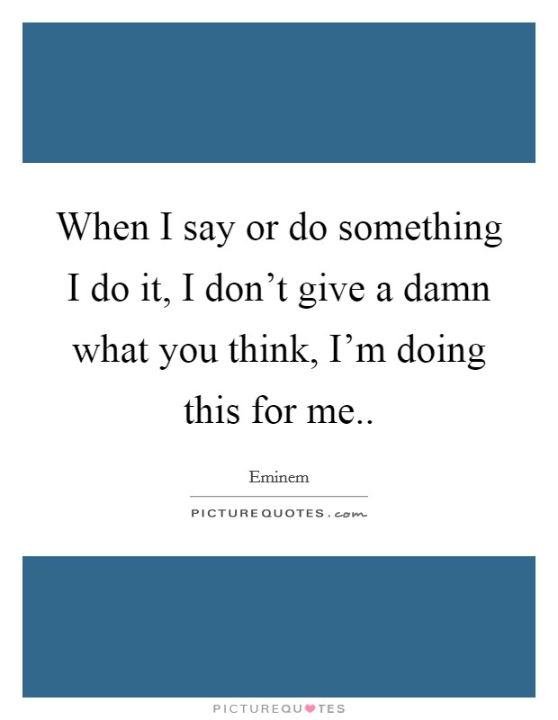 When I say or do something I do it, I don't give a damn what you think, I'm doing this for me.. Picture Quote #1