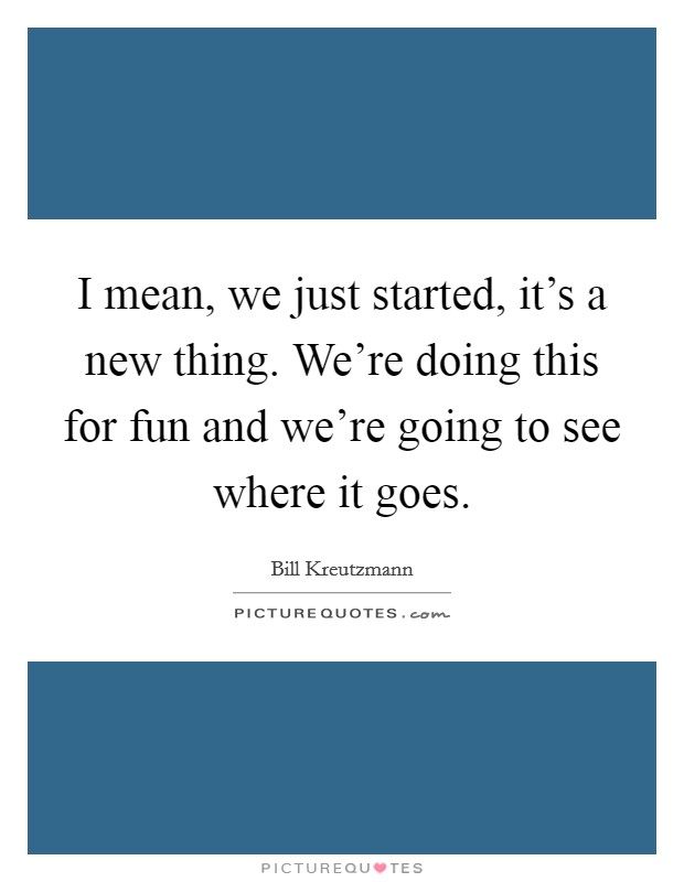 I mean, we just started, it's a new thing. We're doing this for fun and we're going to see where it goes. Picture Quote #1