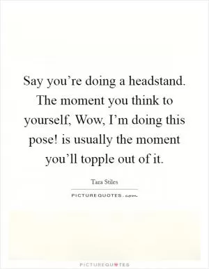Say you’re doing a headstand. The moment you think to yourself, Wow, I’m doing this pose! is usually the moment you’ll topple out of it Picture Quote #1