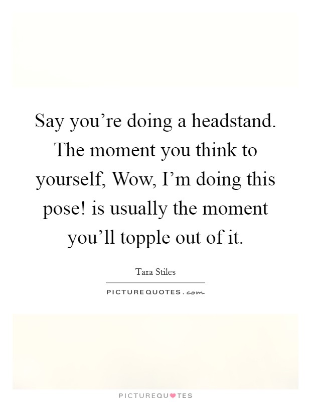 Say you're doing a headstand. The moment you think to yourself, Wow, I'm doing this pose! is usually the moment you'll topple out of it. Picture Quote #1