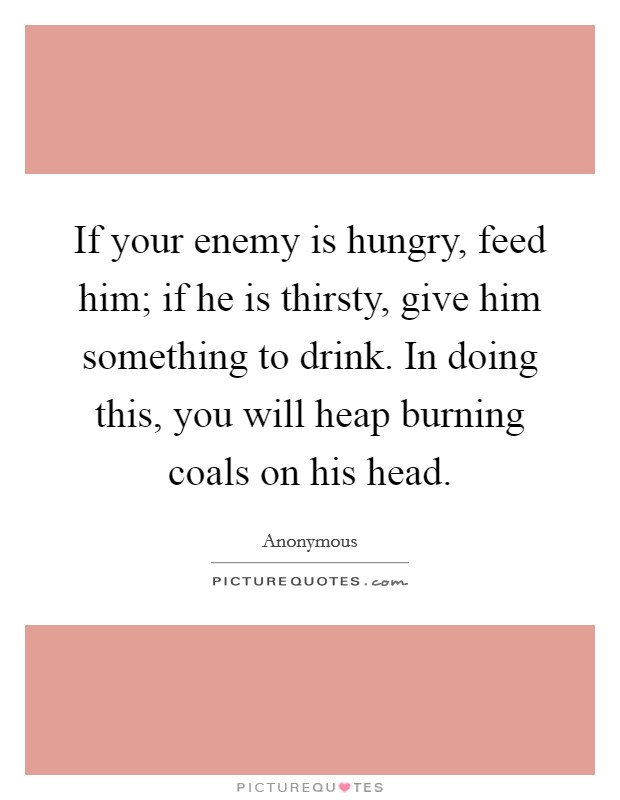 If your enemy is hungry, feed him; if he is thirsty, give him something to drink. In doing this, you will heap burning coals on his head. Picture Quote #1