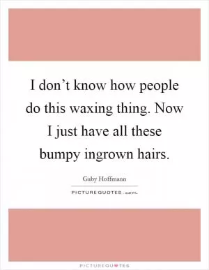 I don’t know how people do this waxing thing. Now I just have all these bumpy ingrown hairs Picture Quote #1