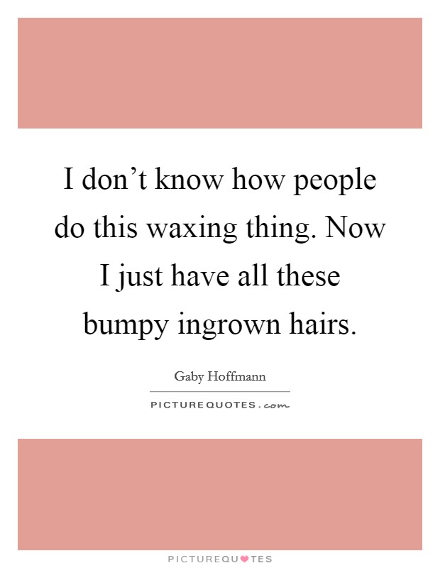 I don't know how people do this waxing thing. Now I just have all these bumpy ingrown hairs. Picture Quote #1