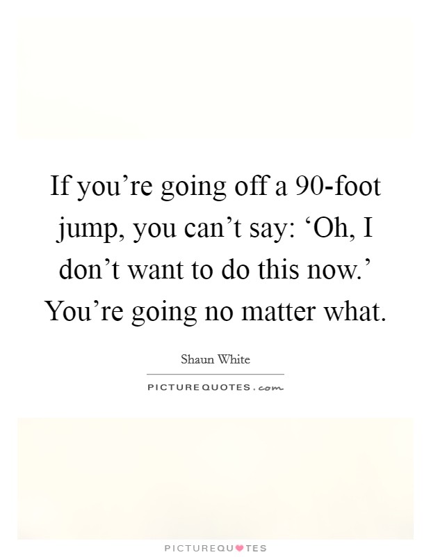If you're going off a 90-foot jump, you can't say: ‘Oh, I don't want to do this now.' You're going no matter what. Picture Quote #1