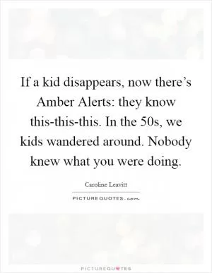 If a kid disappears, now there’s Amber Alerts: they know this-this-this. In the  50s, we kids wandered around. Nobody knew what you were doing Picture Quote #1