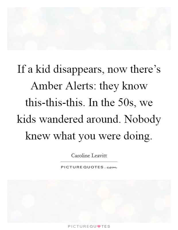 If a kid disappears, now there's Amber Alerts: they know this-this-this. In the  50s, we kids wandered around. Nobody knew what you were doing. Picture Quote #1