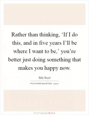 Rather than thinking, ‘If I do this, and in five years I’ll be where I want to be,’ you’re better just doing something that makes you happy now Picture Quote #1