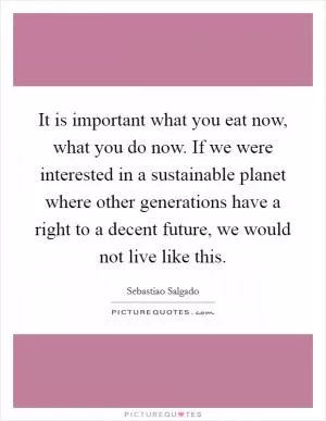 It is important what you eat now, what you do now. If we were interested in a sustainable planet where other generations have a right to a decent future, we would not live like this Picture Quote #1