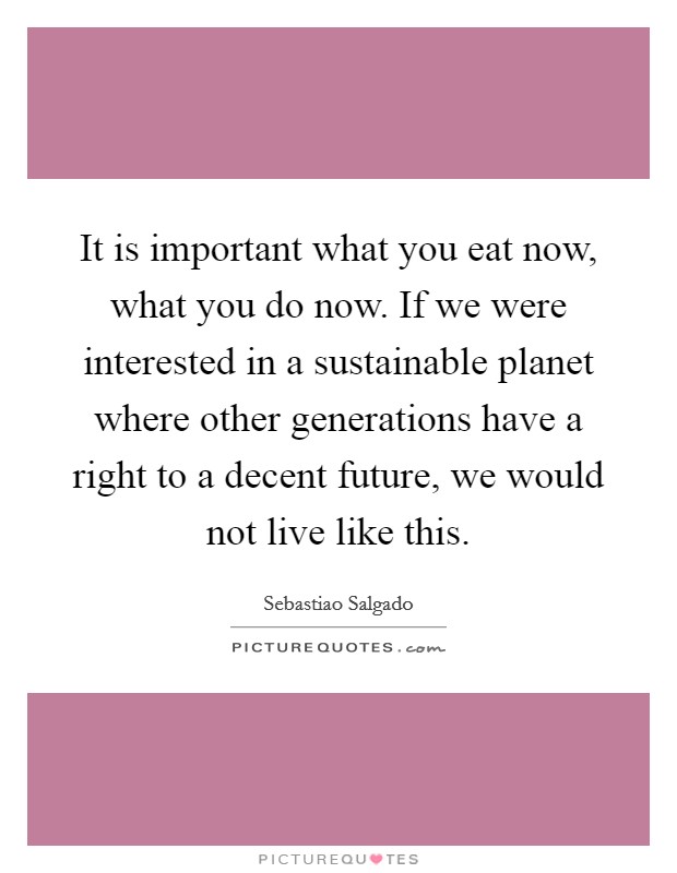 It is important what you eat now, what you do now. If we were interested in a sustainable planet where other generations have a right to a decent future, we would not live like this. Picture Quote #1