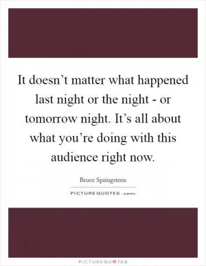It doesn’t matter what happened last night or the night - or tomorrow night. It’s all about what you’re doing with this audience right now Picture Quote #1
