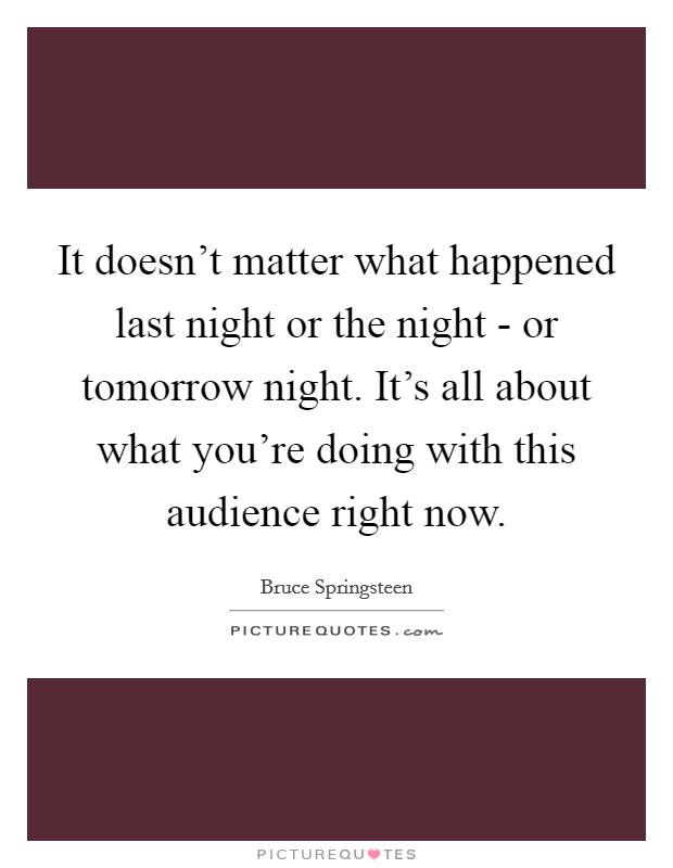 It doesn't matter what happened last night or the night - or tomorrow night. It's all about what you're doing with this audience right now. Picture Quote #1