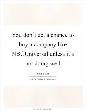 You don’t get a chance to buy a company like NBCUniversal unless it’s not doing well Picture Quote #1