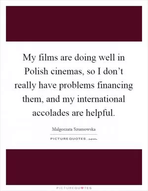 My films are doing well in Polish cinemas, so I don’t really have problems financing them, and my international accolades are helpful Picture Quote #1