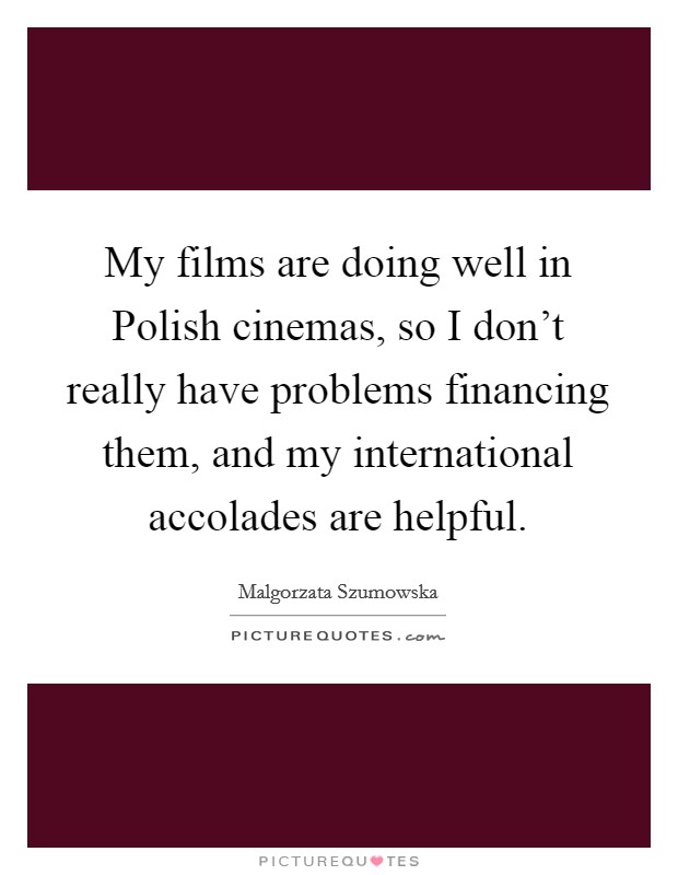 My films are doing well in Polish cinemas, so I don't really have problems financing them, and my international accolades are helpful. Picture Quote #1