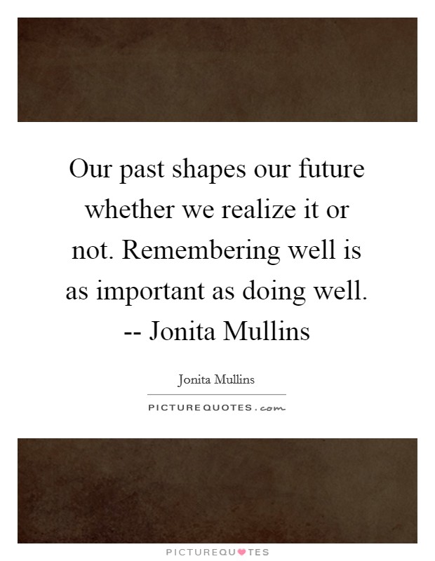 Our past shapes our future whether we realize it or not. Remembering well is as important as doing well. -- Jonita Mullins Picture Quote #1