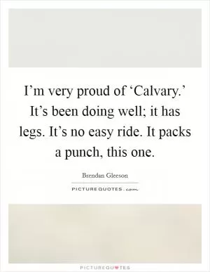 I’m very proud of ‘Calvary.’ It’s been doing well; it has legs. It’s no easy ride. It packs a punch, this one Picture Quote #1