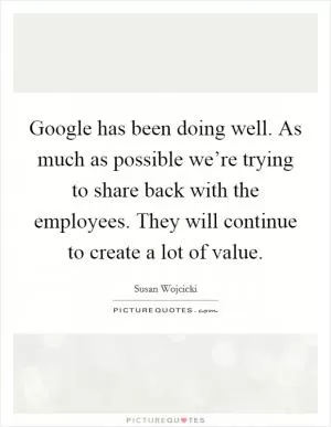 Google has been doing well. As much as possible we’re trying to share back with the employees. They will continue to create a lot of value Picture Quote #1