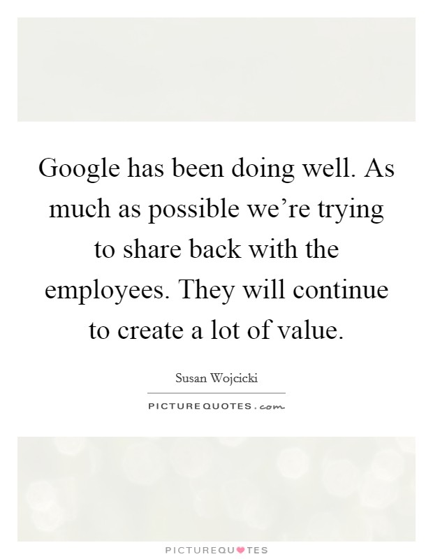 Google has been doing well. As much as possible we're trying to share back with the employees. They will continue to create a lot of value. Picture Quote #1