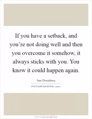 If you have a setback, and you’re not doing well and then you overcome it somehow, it always sticks with you. You know it could happen again Picture Quote #1