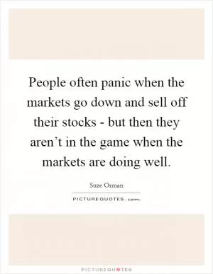 People often panic when the markets go down and sell off their stocks - but then they aren’t in the game when the markets are doing well Picture Quote #1