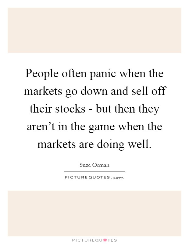 People often panic when the markets go down and sell off their stocks - but then they aren't in the game when the markets are doing well. Picture Quote #1