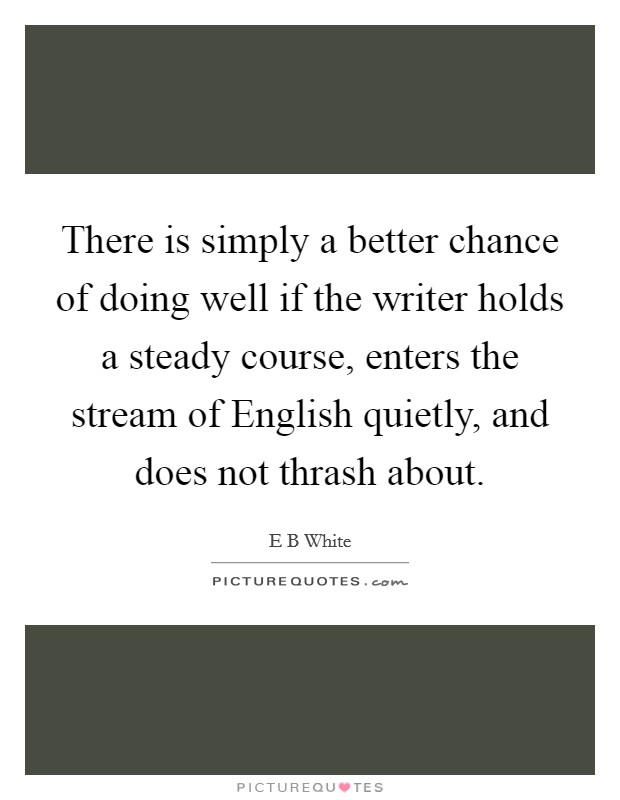 There is simply a better chance of doing well if the writer holds a steady course, enters the stream of English quietly, and does not thrash about. Picture Quote #1