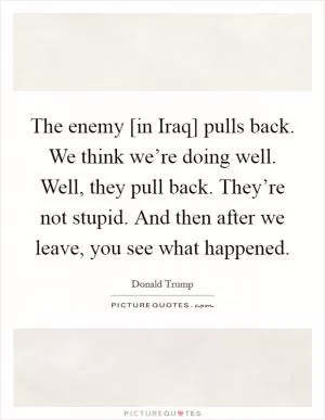 The enemy [in Iraq] pulls back. We think we’re doing well. Well, they pull back. They’re not stupid. And then after we leave, you see what happened Picture Quote #1