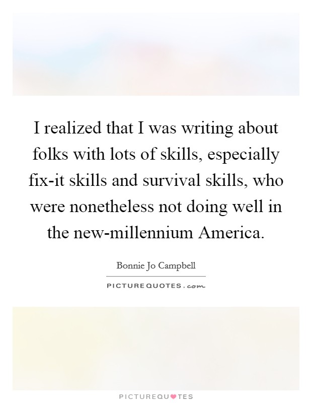 I realized that I was writing about folks with lots of skills, especially fix-it skills and survival skills, who were nonetheless not doing well in the new-millennium America. Picture Quote #1