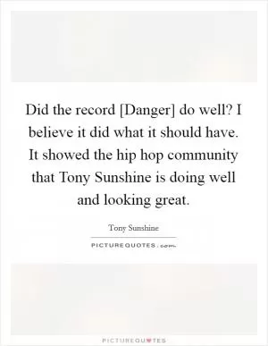 Did the record [Danger] do well? I believe it did what it should have. It showed the hip hop community that Tony Sunshine is doing well and looking great Picture Quote #1