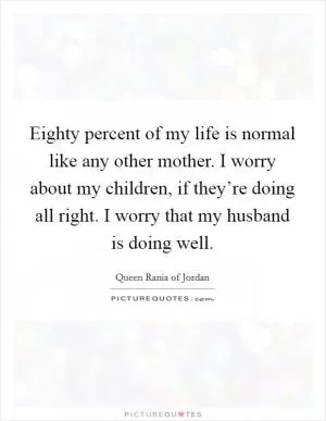 Eighty percent of my life is normal like any other mother. I worry about my children, if they’re doing all right. I worry that my husband is doing well Picture Quote #1
