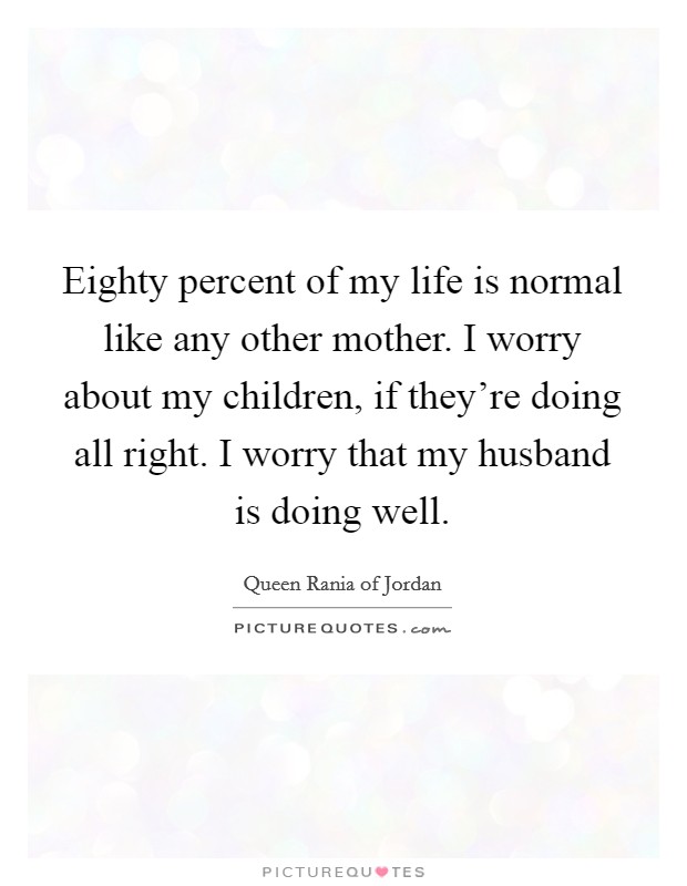 Eighty percent of my life is normal like any other mother. I worry about my children, if they're doing all right. I worry that my husband is doing well. Picture Quote #1