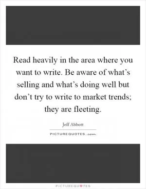 Read heavily in the area where you want to write. Be aware of what’s selling and what’s doing well but don’t try to write to market trends; they are fleeting Picture Quote #1