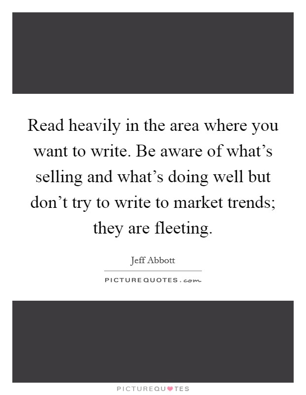 Read heavily in the area where you want to write. Be aware of what's selling and what's doing well but don't try to write to market trends; they are fleeting. Picture Quote #1