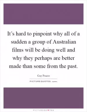 It’s hard to pinpoint why all of a sudden a group of Australian films will be doing well and why they perhaps are better made than some from the past Picture Quote #1