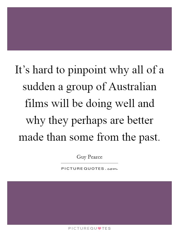 It's hard to pinpoint why all of a sudden a group of Australian films will be doing well and why they perhaps are better made than some from the past. Picture Quote #1
