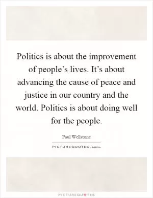 Politics is about the improvement of people’s lives. It’s about advancing the cause of peace and justice in our country and the world. Politics is about doing well for the people Picture Quote #1