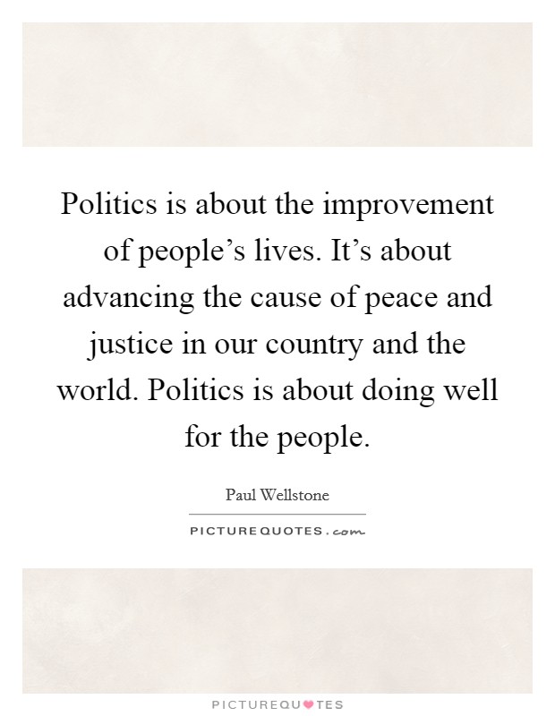 Politics is about the improvement of people's lives. It's about advancing the cause of peace and justice in our country and the world. Politics is about doing well for the people. Picture Quote #1