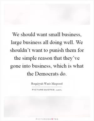 We should want small business, large business all doing well. We shouldn’t want to punish them for the simple reason that they’ve gone into business, which is what the Democrats do Picture Quote #1