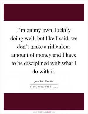 I’m on my own, luckily doing well, but like I said, we don’t make a ridiculous amount of money and I have to be disciplined with what I do with it Picture Quote #1