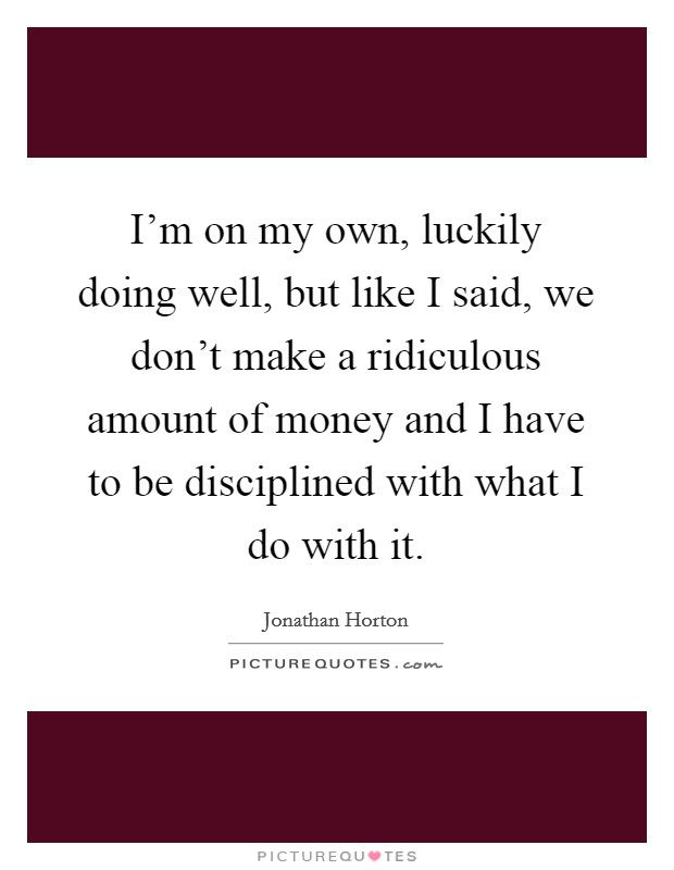 I'm on my own, luckily doing well, but like I said, we don't make a ridiculous amount of money and I have to be disciplined with what I do with it. Picture Quote #1