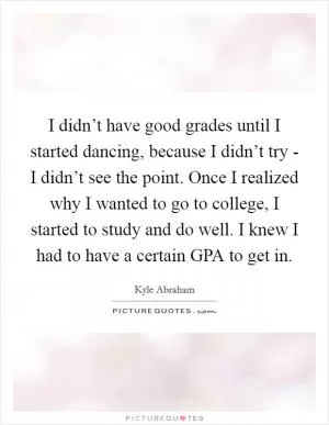 I didn’t have good grades until I started dancing, because I didn’t try - I didn’t see the point. Once I realized why I wanted to go to college, I started to study and do well. I knew I had to have a certain GPA to get in Picture Quote #1