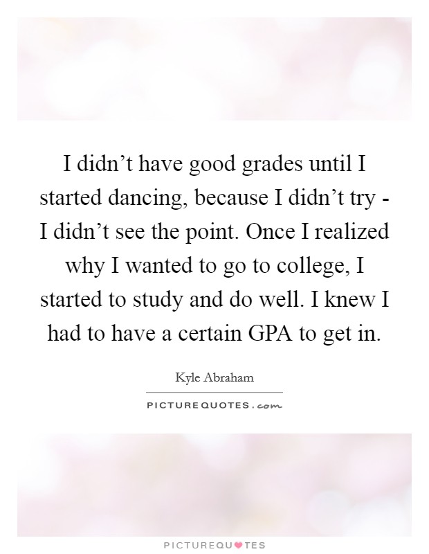 I didn't have good grades until I started dancing, because I didn't try - I didn't see the point. Once I realized why I wanted to go to college, I started to study and do well. I knew I had to have a certain GPA to get in. Picture Quote #1