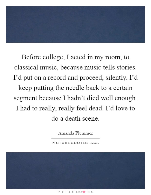 Before college, I acted in my room, to classical music, because music tells stories. I'd put on a record and proceed, silently. I'd keep putting the needle back to a certain segment because I hadn't died well enough. I had to really, really feel dead. I'd love to do a death scene. Picture Quote #1