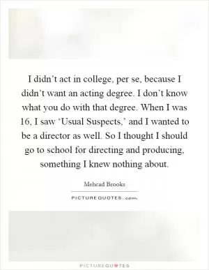 I didn’t act in college, per se, because I didn’t want an acting degree. I don’t know what you do with that degree. When I was 16, I saw ‘Usual Suspects,’ and I wanted to be a director as well. So I thought I should go to school for directing and producing, something I knew nothing about Picture Quote #1
