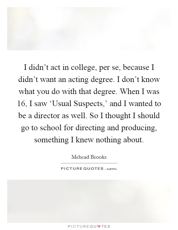 I didn't act in college, per se, because I didn't want an acting degree. I don't know what you do with that degree. When I was 16, I saw ‘Usual Suspects,' and I wanted to be a director as well. So I thought I should go to school for directing and producing, something I knew nothing about. Picture Quote #1