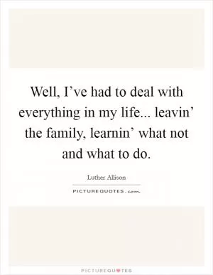 Well, I’ve had to deal with everything in my life... leavin’ the family, learnin’ what not and what to do Picture Quote #1